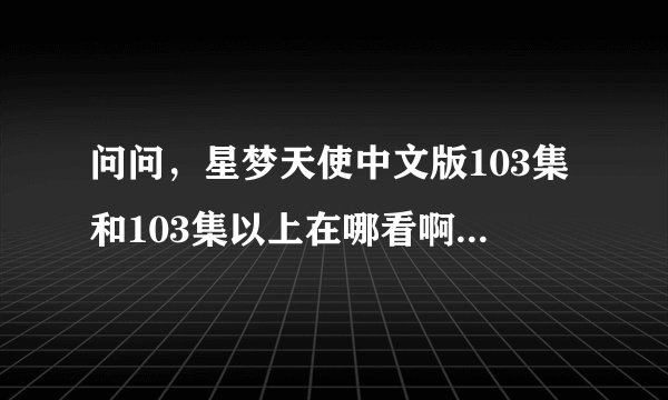 问问，星梦天使中文版103集和103集以上在哪看啊~！不要让我失望啊~！要免费在线看的