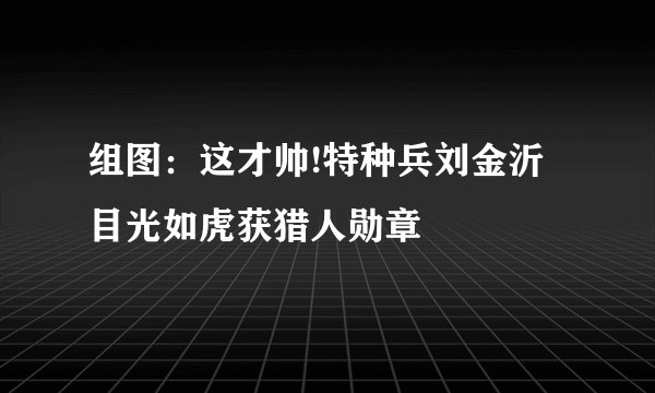 组图：这才帅!特种兵刘金沂目光如虎获猎人勋章