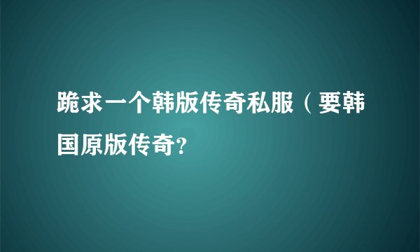 跪求一个韩版传奇私服（要韩国原版传奇？