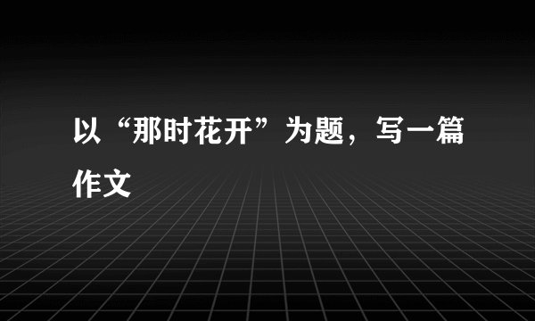 以“那时花开”为题，写一篇作文