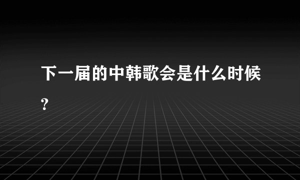 下一届的中韩歌会是什么时候？