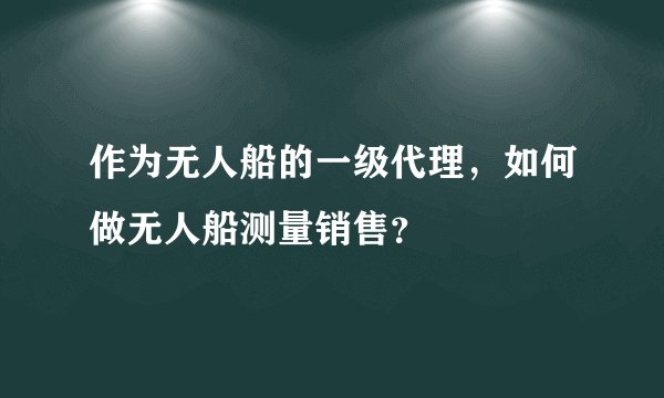 作为无人船的一级代理，如何做无人船测量销售？