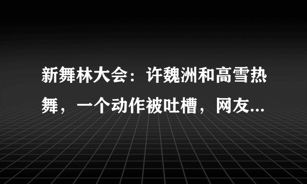新舞林大会：许魏洲和高雪热舞，一个动作被吐槽，网友：有点恶心