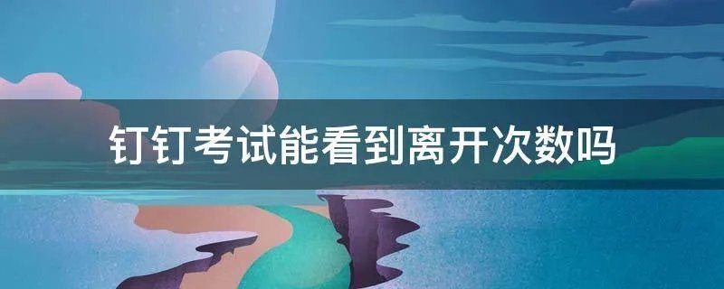 钉钉考试能看到离开次数吗