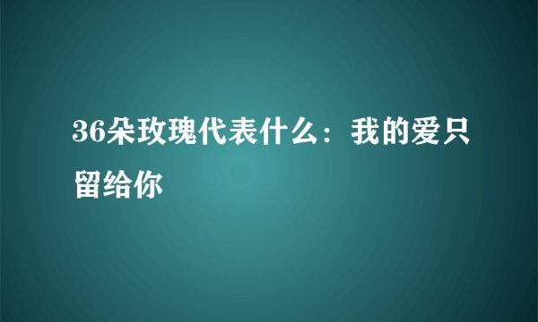 36朵玫瑰代表什么:我的爱只留给你