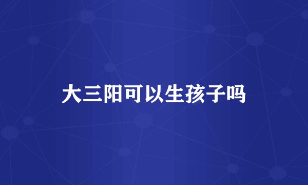 大三阳可以生孩子吗