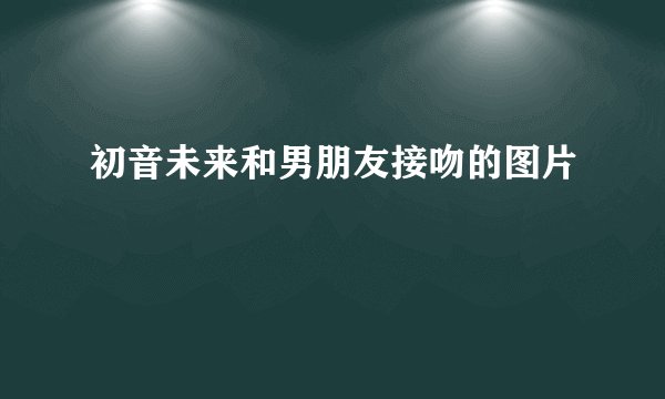 初音未来和男朋友接吻的图片