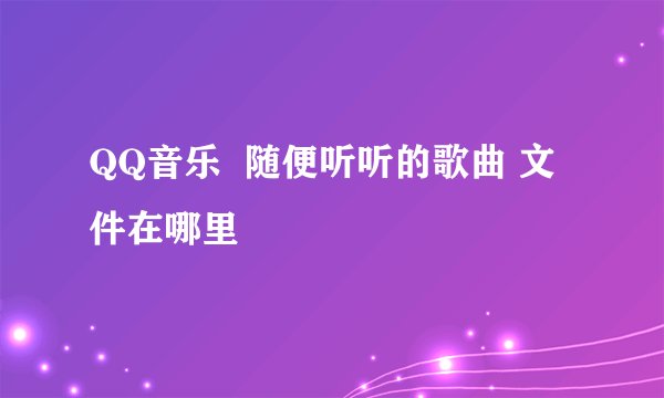 QQ音乐  随便听听的歌曲 文件在哪里