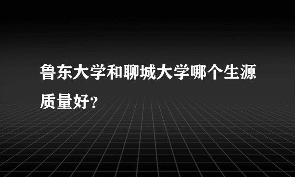 鲁东大学和聊城大学哪个生源质量好？