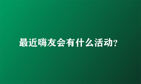 最近嗨友会有什么活动？