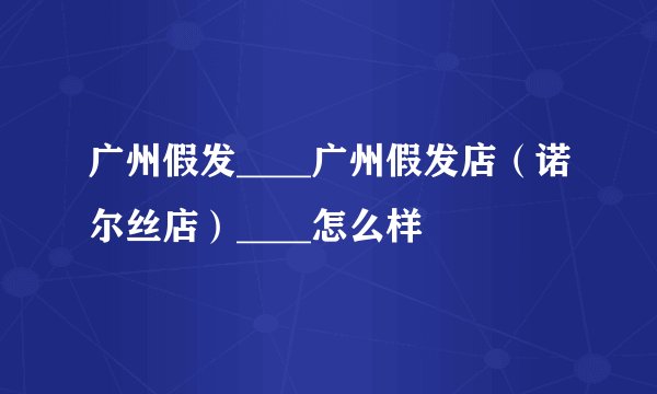 广州假发____广州假发店（诺尔丝店）____怎么样