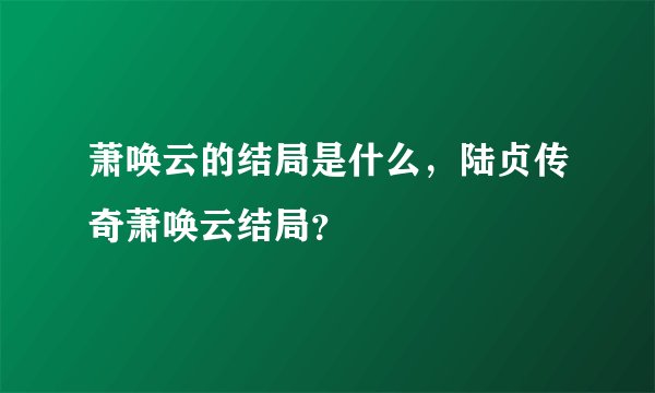 萧唤云的结局是什么,陆贞传奇萧唤云结局?