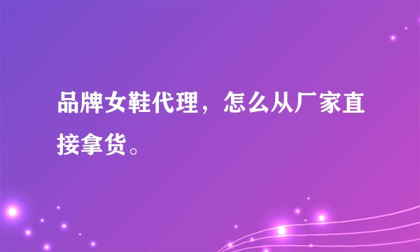 品牌女鞋代理，怎么从厂家直接拿货。