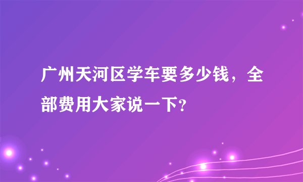 广州天河区学车要多少钱,全部费用大家说一下?
