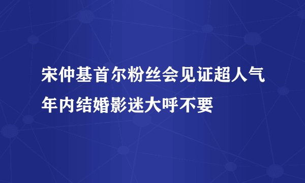 宋仲基首尔粉丝会见证超人气年内结婚影迷大呼不要
