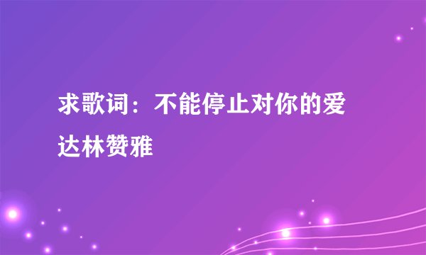 求歌词：不能停止对你的爱 达林赞雅