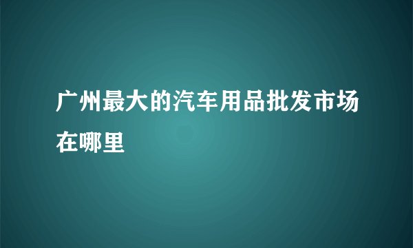 广州最大的汽车用品批发市场在哪里