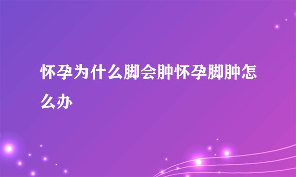 怀孕为什么脚会肿怀孕脚肿怎么办