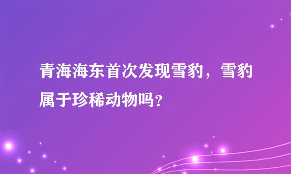 青海海东首次发现雪豹，雪豹属于珍稀动物吗？