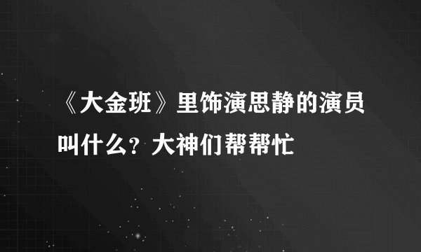 《大金班》里饰演思静的演员叫什么?大神们帮帮忙