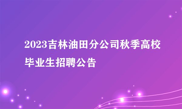 2023吉林油田分公司秋季高校毕业生招聘公告