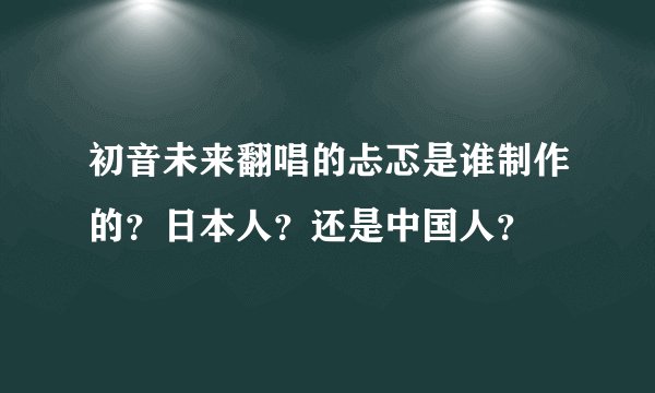 初音未来翻唱的忐忑是谁制作的？日本人？还是中国人？