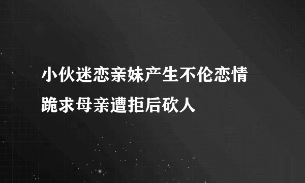 小伙迷恋亲妹产生不伦恋情 跪求母亲遭拒后砍人
