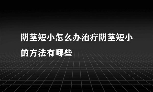 阴茎短小怎么办治疗阴茎短小的方法有哪些