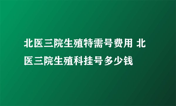 北医三院生殖特需号费用 北医三院生殖科挂号多少钱