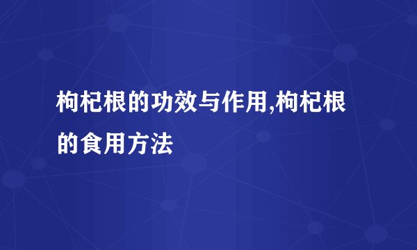 枸杞根的功效与作用,枸杞根的食用方法