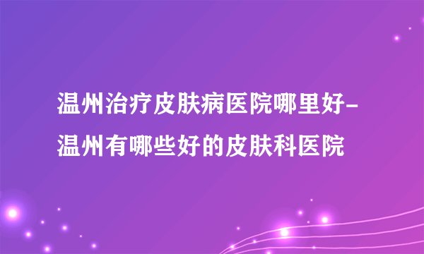 温州治疗皮肤病医院哪里好-温州有哪些好的皮肤科医院