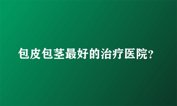 包皮包茎最好的治疗医院？