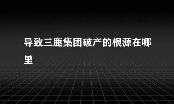 导致三鹿集团破产的根源在哪里
