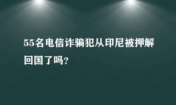 55名电信诈骗犯从印尼被押解回国了吗？