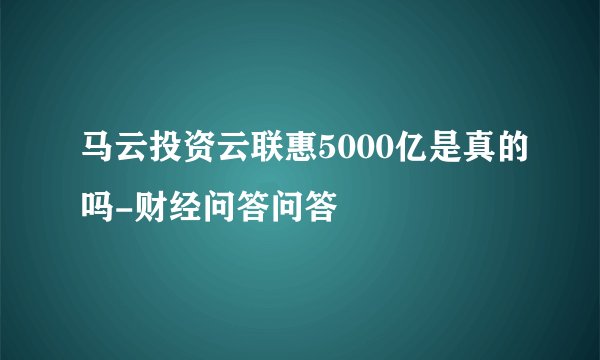马云投资云联惠5000亿是真的吗-财经问答问答