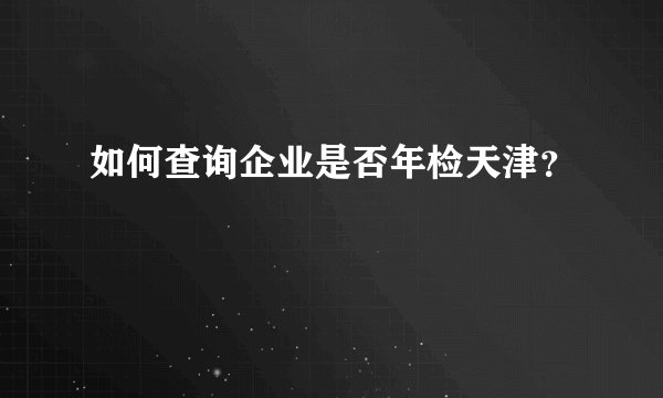 如何查询企业是否年检天津？