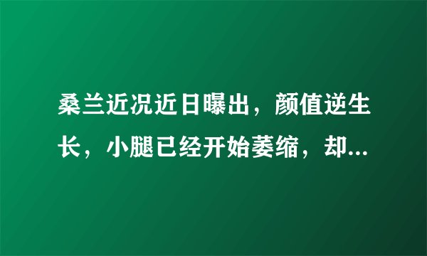 桑兰近况近日曝出，颜值逆生长，小腿已经开始萎缩，却想要二胎