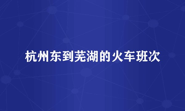 杭州东到芜湖的火车班次