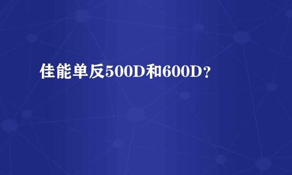 佳能单反500D和600D？