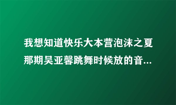 我想知道快乐大本营泡沫之夏那期吴亚馨跳舞时候放的音乐叫什么名？