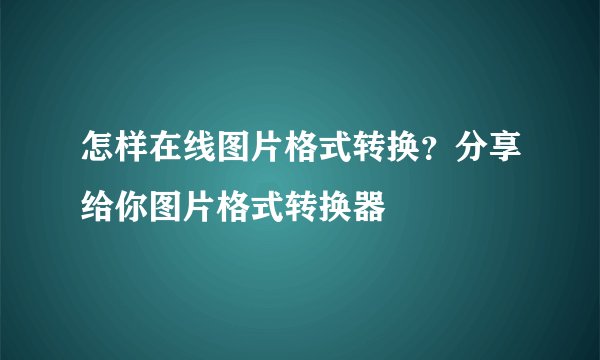 怎样在线图片格式转换?分享给你图片格式转换器