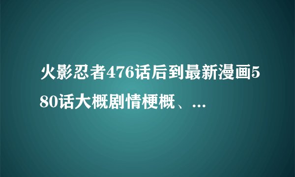 火影忍者476话后到最新漫画580话大概剧情梗概、越详细越好