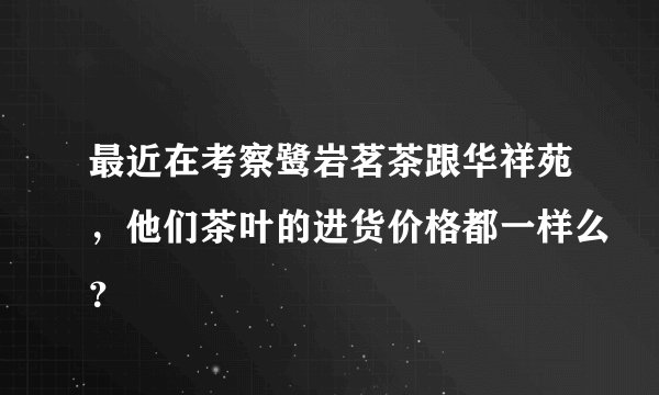 最近在考察鹭岩茗茶跟华祥苑，他们茶叶的进货价格都一样么？