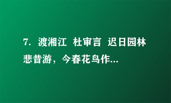 7．渡湘江  杜审言  迟日园林悲昔游，今春花鸟作边愁。  独怜京国人南窜，不似湘江水北流。【注]此诗为作者在唐中宗时被贬到南方极为偏远的峰州的流放途中所写。  （1）大诗人杜甫是杜审言的孙子，据说他的“感时花溅泪，恨别鸟惊心”还是受到“今春花鸟作边愁”一句的影响而化出来的呢！诗中“今春花鸟”一词让你想见了一幅怎样的画面？  （2）全诗作者遭贬谪巨大的哀痛和愁苦之情表露无遗，除了“悲”、“愁”、“怜”三字直抒胸臆以外，请说说作者主要采用了什么手法达到这种效果的？请简要解释一下。