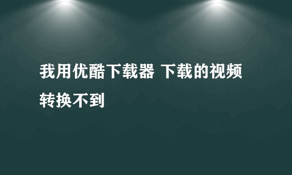 我用优酷下载器 下载的视频转换不到