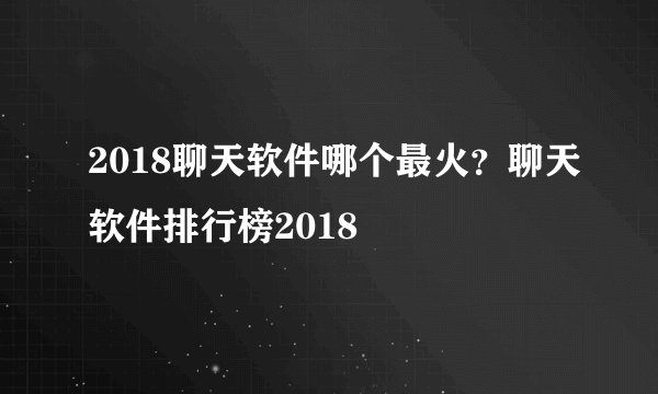 2018聊天软件哪个最火？聊天软件排行榜2018