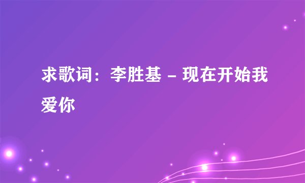 求歌词：李胜基 - 现在开始我爱你