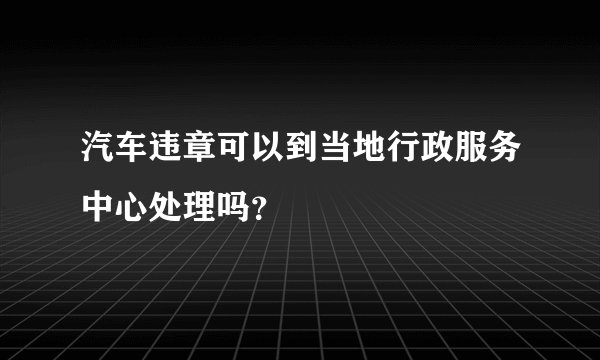 汽车违章可以到当地行政服务中心处理吗？