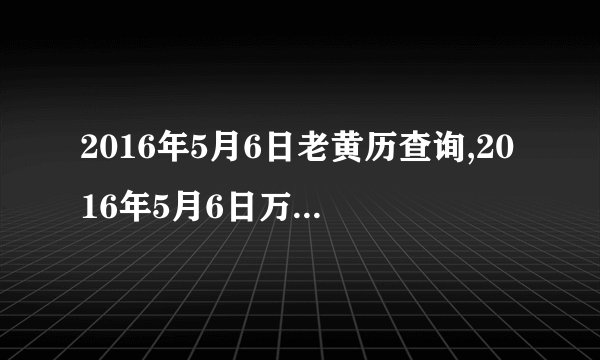 2016年5月6日老黄历查询,2016年5月6日万年历黄道吉日