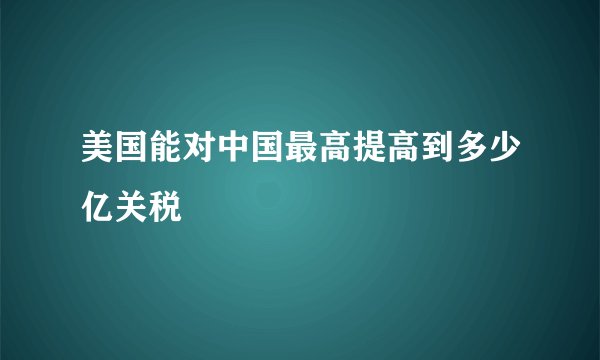 美国能对中国最高提高到多少亿关税